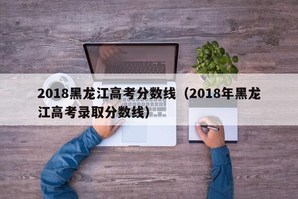 2018黑龙江高考分数线（2018年黑龙江高考录取分数线）