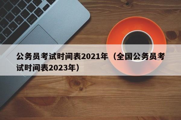 公务员考试时间表2021年（全国公务员考试时间表2023年）