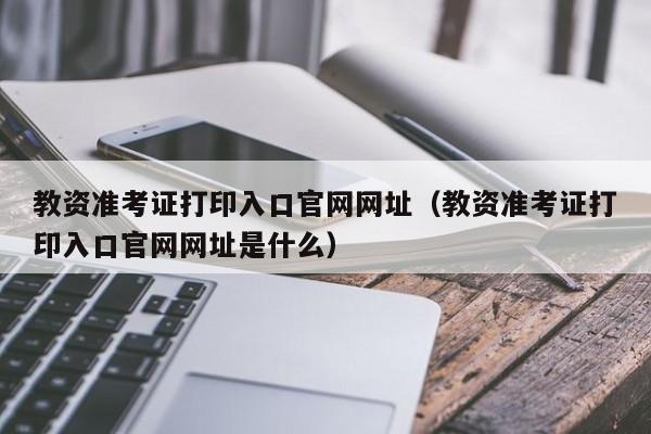 教资准考证打印入口官网网址（教资准考证打印入口官网网址是什么）