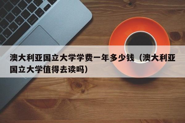 澳大利亚国立大学学费一年多少钱（澳大利亚国立大学值得去读吗）