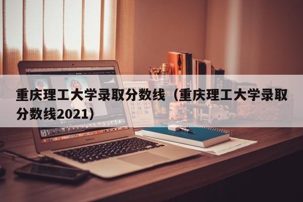 重庆理工大学录取分数线（重庆理工大学录取分数线2021）