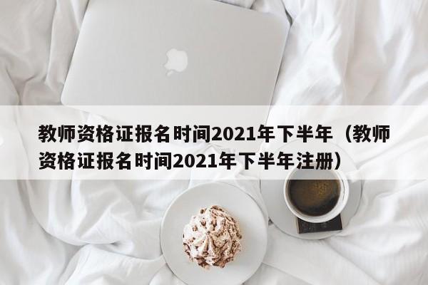 教师资格证报名时间2021年下半年（教师资格证报名时间2021年下半年注册）