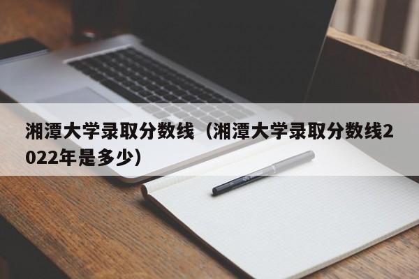 湘潭大学录取分数线（湘潭大学录取分数线2022年是多少）