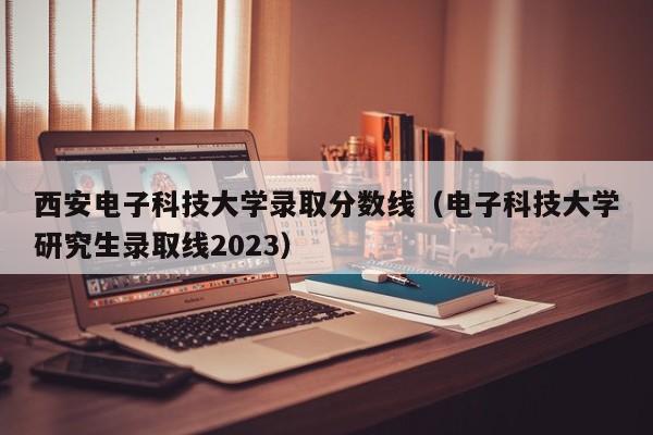 西安电子科技大学录取分数线（电子科技大学研究生录取线2023）