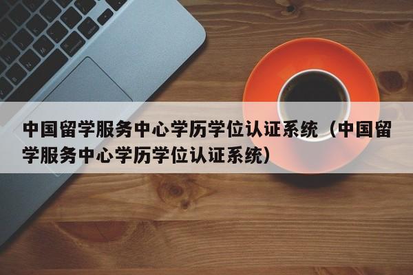 中国留学服务中心学历学位认证系统（中国留学服务中心学历学位认证系统）