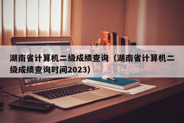 湖南省计算机二级成绩查询（湖南省计算机二级成绩查询时间2023）