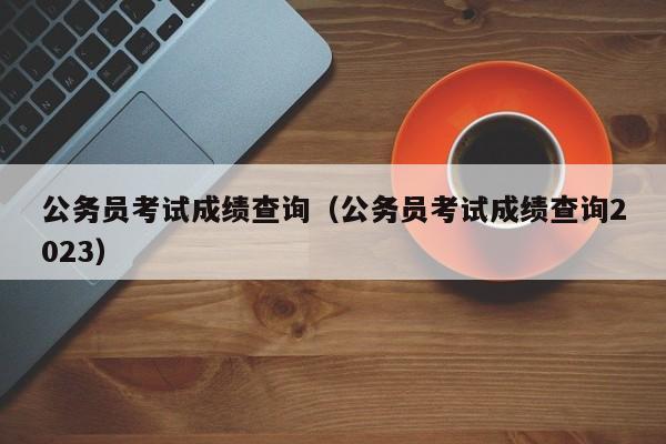 公务员考试成绩查询（公务员考试成绩查询2023）