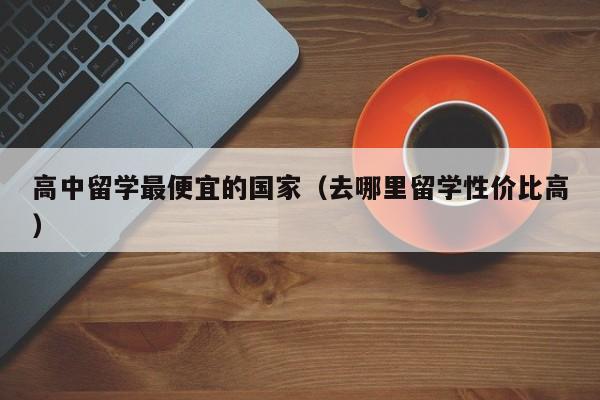 高中留学最便宜的国家（去哪里留学性价比高）