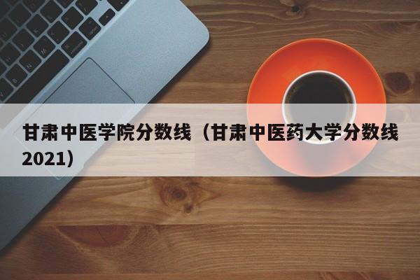 甘肃中医学院分数线（甘肃中医药大学分数线2021）