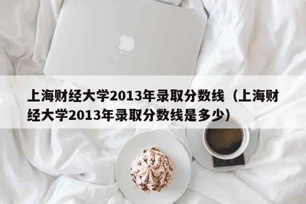 上海财经大学2013年录取分数线（上海财经大学2013年录取分数线是多少）