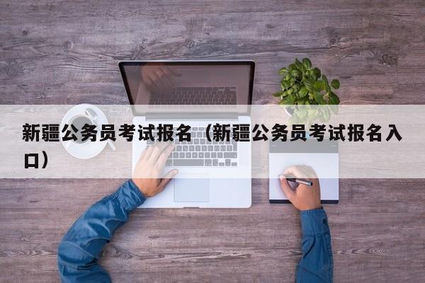 新疆公务员考试报名（新疆公务员考试报名入口）