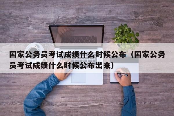 国家公务员考试成绩什么时候公布（国家公务员考试成绩什么时候公布出来）