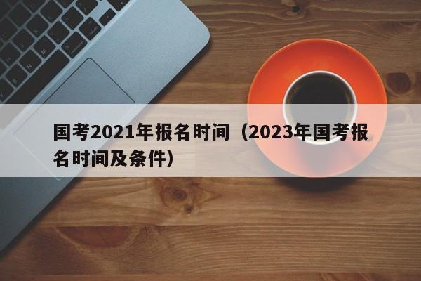 国考2021年报名时间（2023年国考报名时间及条件）