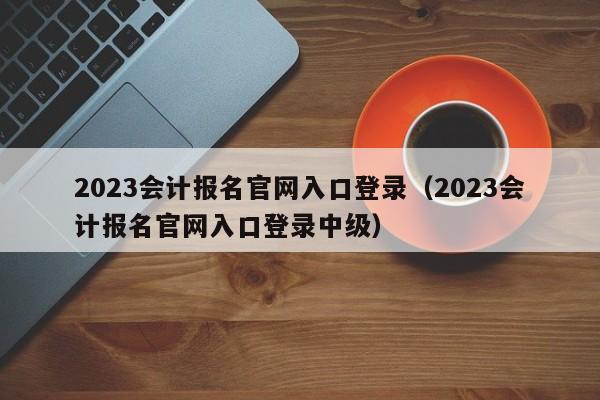 2023会计报名官网入口登录（2023会计报名官网入口登录中级）