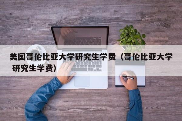 美国哥伦比亚大学研究生学费（哥伦比亚大学 研究生学费）