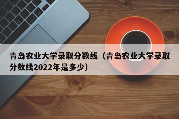 青岛农业大学录取分数线（青岛农业大学录取分数线2022年是多少）