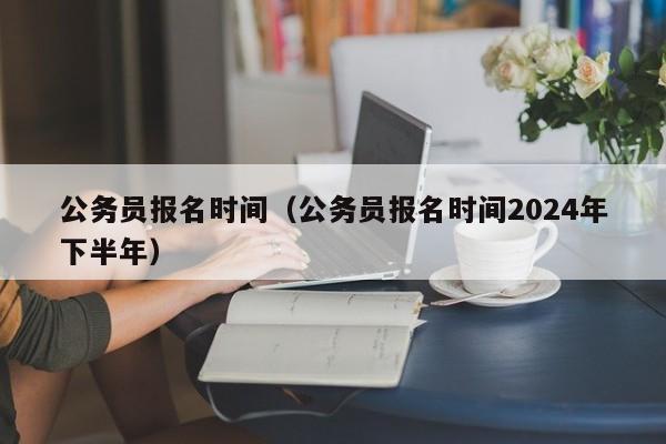 公务员报名时间（公务员报名时间2024年下半年）