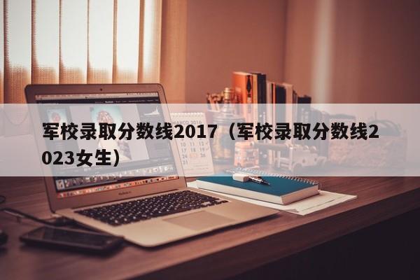 军校录取分数线2017（军校录取分数线2023女生）