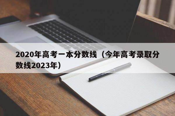 2020年高考一本分数线（今年高考录取分数线2023年）