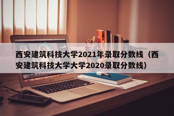 西安建筑科技大学2021年录取分数线（西安建筑科技大学大学2020录取分数线）