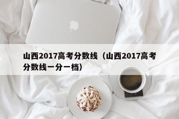 山西2017高考分数线（山西2017高考分数线一分一档）