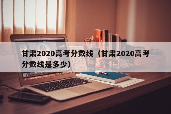 甘肃2020高考分数线（甘肃2020高考分数线是多少）