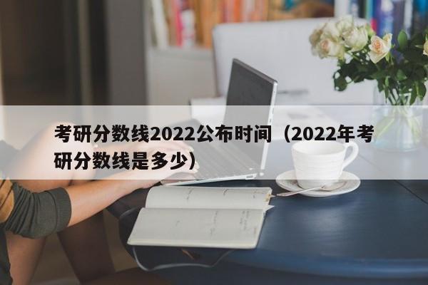 考研分数线2022公布时间（2022年考研分数线是多少）