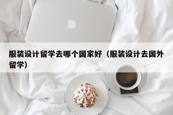 服装设计留学去哪个国家好（服装设计去国外留学）