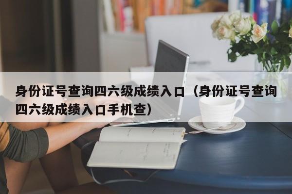 身份证号查询四六级成绩入口（身份证号查询四六级成绩入口手机查）