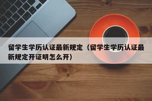 留学生学历认证最新规定（留学生学历认证最新规定开证明怎么开）