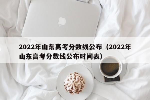 2022年山东高考分数线公布（2022年山东高考分数线公布时间表）