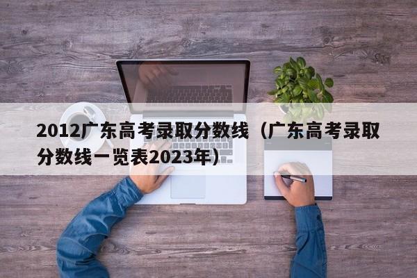 2012广东高考录取分数线（广东高考录取分数线一览表2023年）