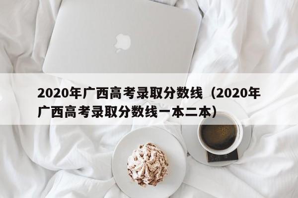 2020年广西高考录取分数线（2020年广西高考录取分数线一本二本）