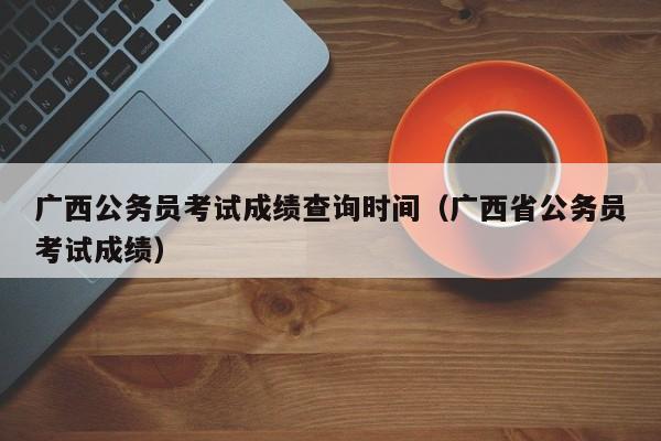 广西公务员考试成绩查询时间（广西省公务员考试成绩）