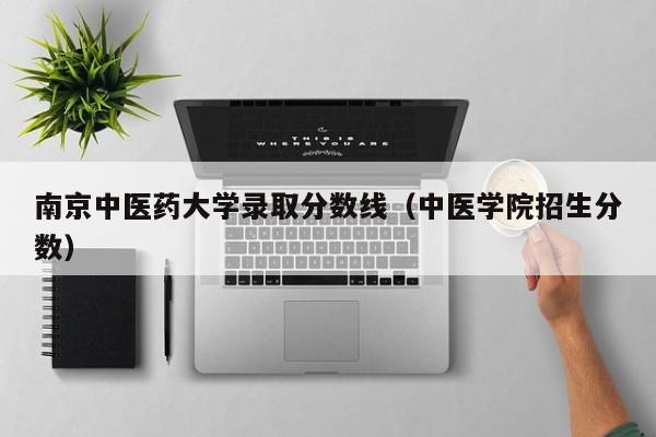 南京中医药大学录取分数线（中医学院招生分数）