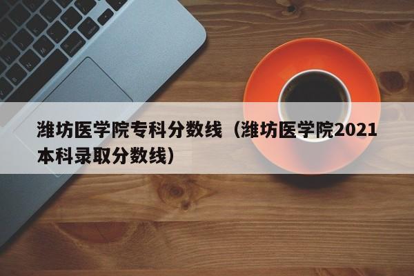 潍坊医学院专科分数线（潍坊医学院2021本科录取分数线）