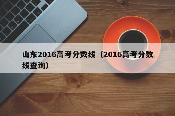 山东2016高考分数线（2016高考分数线查询）