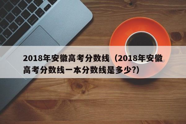 2018年安徽高考分数线（2018年安徽高考分数线一本分数线是多少?）