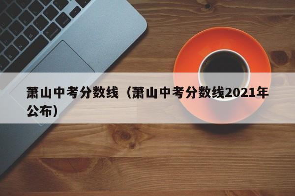 萧山中考分数线（萧山中考分数线2021年公布）