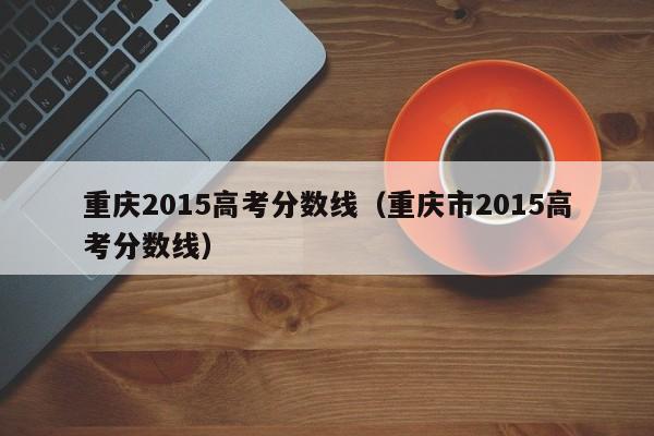 重庆2015高考分数线（重庆市2015高考分数线）