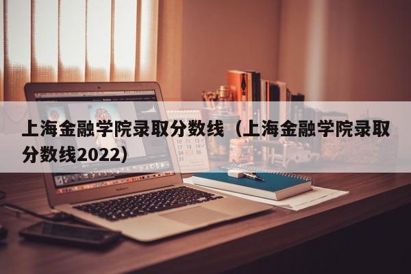 上海金融学院录取分数线（上海金融学院录取分数线2022）