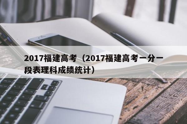 2017福建高考（2017福建高考一分一段表理科成绩统计）