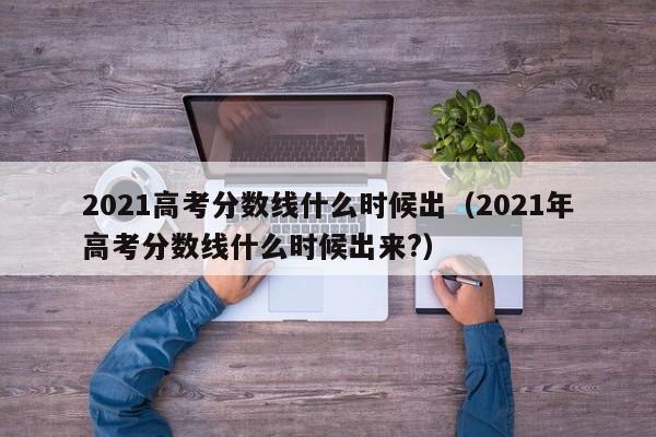 2021高考分数线什么时候出（2021年高考分数线什么时候出来?）