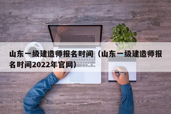 山东一级建造师报名时间（山东一级建造师报名时间2022年官网）