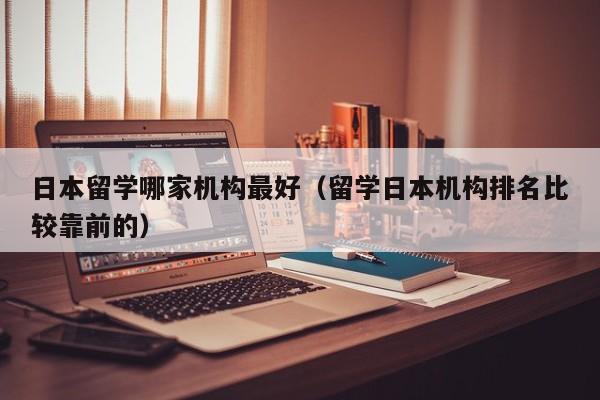 日本留学哪家机构最好（留学日本机构排名比较靠前的）