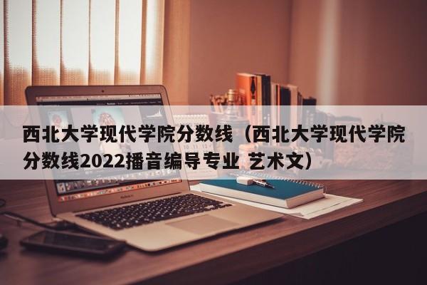 西北大学现代学院分数线（西北大学现代学院分数线2022播音编导专业 艺术文）