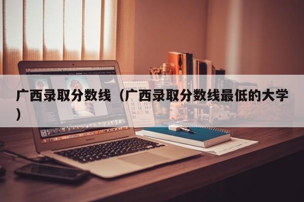 广西录取分数线（广西录取分数线最低的大学）