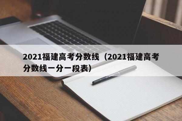 2021福建高考分数线（2021福建高考分数线一分一段表）