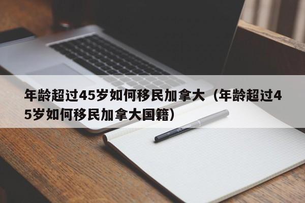 年龄超过45岁如何移民加拿大（年龄超过45岁如何移民加拿大国籍）