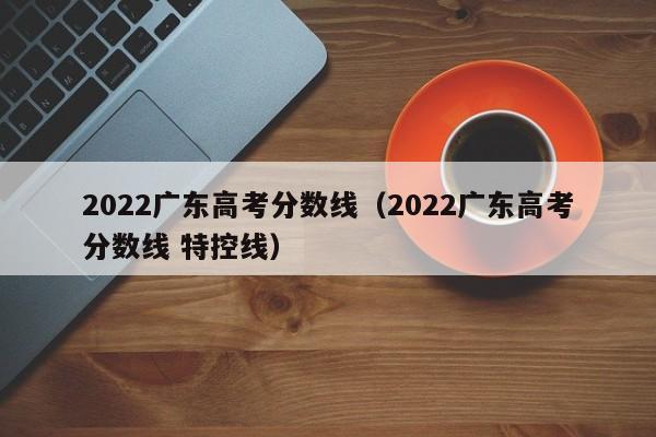 2022广东高考分数线（2022广东高考分数线 特控线）